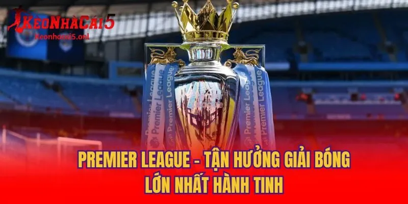 Premier League - Tận Hưởng Giải Bóng Lớn Nhất Hành Tinh
